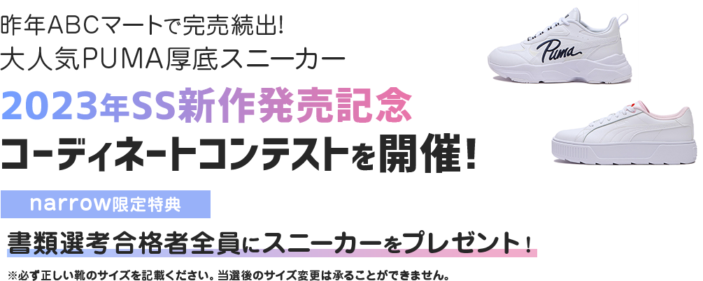 昨年ABCマートで完売続出!大人気PUMA厚底スニーカー 2023年SS新作発売記念 コーディネートコンテストを開催! narrow限定特典 書類選考合格者全員にスニーカーをプレゼント! ※必ず正しい靴のサイズを記載ください。当選後のサイズ変更は承ることができません。