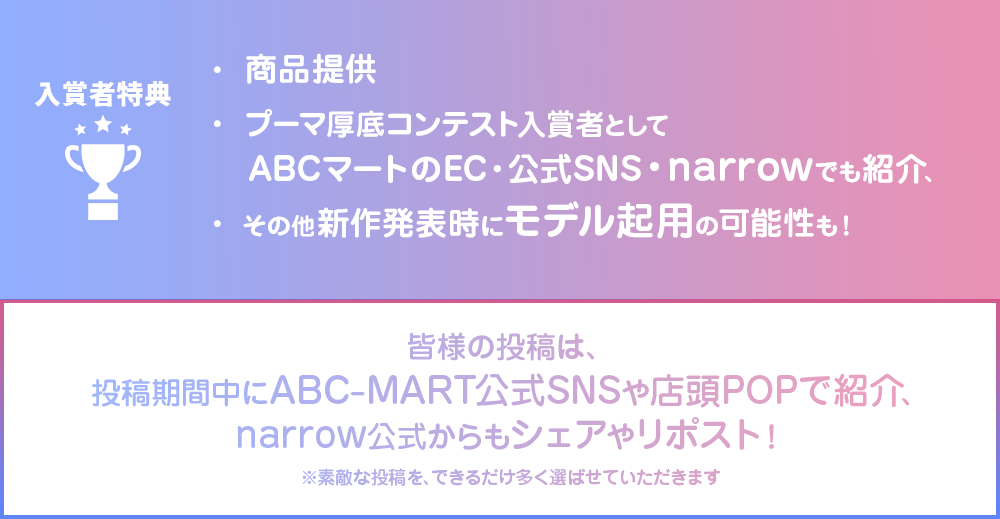 入賞者特典 ・商品提供 ・プーマ厚底コンテスト入賞者としてABCマートのEC・公式SNS・narrowでも紹介、 ・その他新作発表時にモデル起用の可能性も! 皆樣の投稿は、投稿期間中にABC-MART公式SNSや店頭POPで紹介、narrow公式からもシェアやリポスト! ※素敵な投稿を、できるだけ多く選ばせていただきます