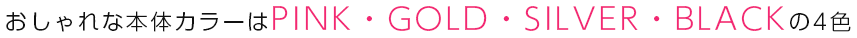 おしゃれな本体カラーはPINK・GOLD・SHILVER・BLACKの4色