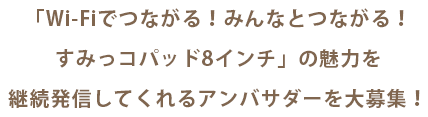 「Wi-Fiでつながる!みんなとつながる!すみっコパッド8インチ」の魅力を<br>継続発信してくれるアンバサダーを大募集!