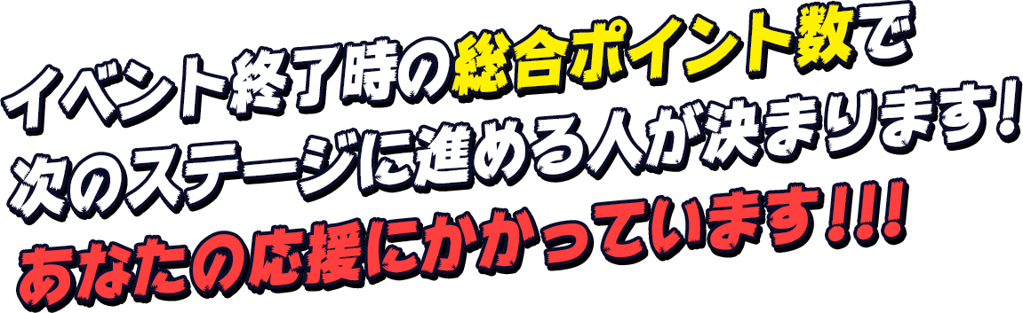 イベント終了時の総合ポイント数で次のステージに進める人が決まります！あなたの応援にかかっています！！！
