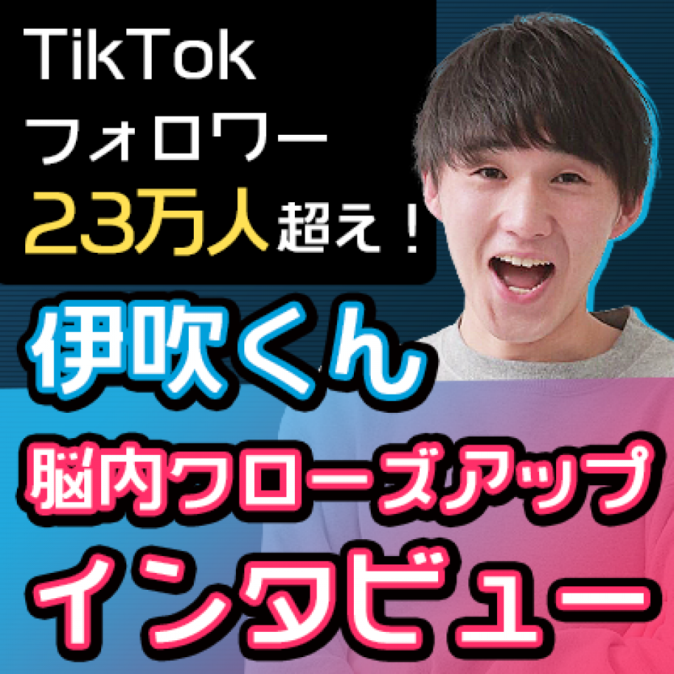 TikTokフォロワー23万人超え！　伊吹くん　脳内クローズアップインタビュー